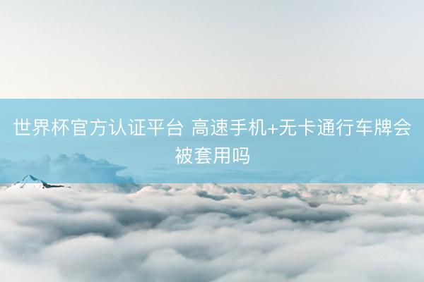 世界杯官方认证平台 高速手机+无卡通行车牌会被套用吗