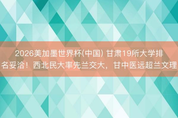 2026美加墨世界杯(中国) 甘肃19所大学排名妥洽！西北民大率先兰交大，甘中医远超兰文理