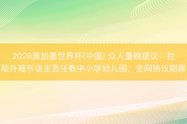 2026美加墨世界杯(中国) 众人重磅提议：拦阻外籍东谈主员任教中小学幼儿园，全网热议刷屏