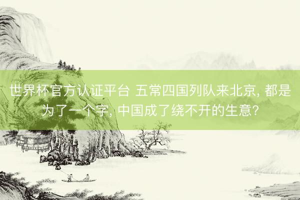 世界杯官方认证平台 五常四国列队来北京， 都是为了一个字， 中国成了绕不开的生意?