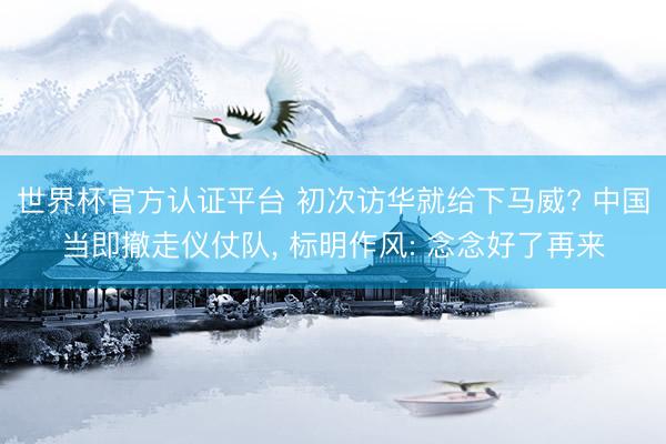 世界杯官方认证平台 初次访华就给下马威? 中国当即撤走仪仗队, 标明作风: 念念好了再来
