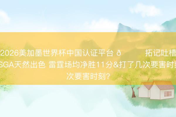 2026美加墨世界杯中国认证平台 👀拓记吐槽：SGA天然出色 雷霆场均净胜11分&打了几次要害时刻?