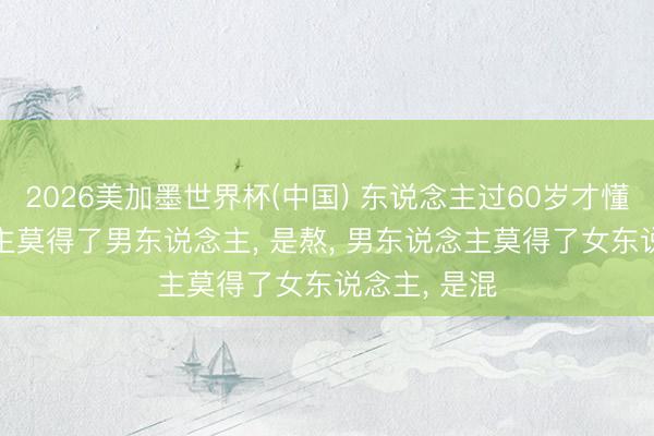 2026美加墨世界杯(中国) 东说念主过60岁才懂， 女东说念主莫得了男东说念主， 是熬， 男东说念主莫得了女东说念主， 是混