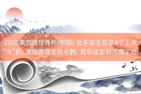 2026美加墨世界杯(中国) 女东谈主在这4个工夫“冷”你， 是但愿你主动小数， 男东谈主别污蔑了她!