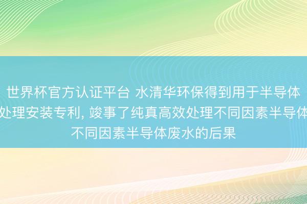 世界杯官方认证平台 水清华环保得到用于半导体产业的废水处理安装专利， 竣事了纯真高效处理不同因素半导体废水的后果