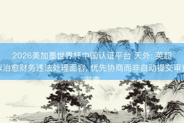 2026美加墨世界杯中国认证平台 天外: 英超拟治愈财务违法处理面容， 优先协商而非自动提交审查
