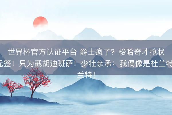 世界杯官方认证平台 爵士疯了?梭哈奇才抢状元签!只为截胡迪班萨!少壮亲承:我偶像是杜兰特!