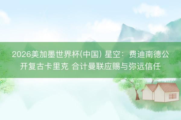 2026美加墨世界杯(中国) 星空：费迪南德公开复古卡里克 合计曼联应赐与弥远信任