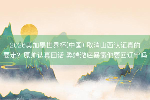 2026美加墨世界杯(中国) 取消山西认证真的要走？原帅认真回话 弊端澈底暴露他要回辽宁吗