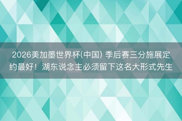 2026美加墨世界杯(中国) 季后赛三分施展定约最好！湖东说念主必须留下这名大形式先生