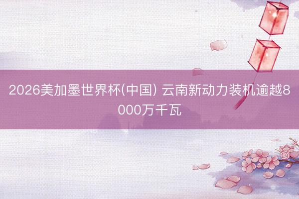 2026美加墨世界杯(中国) 云南新动力装机逾越8000万千瓦