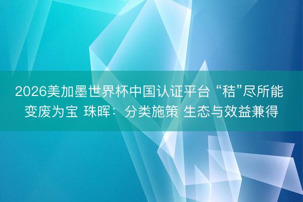 2026美加墨世界杯中国认证平台 “秸”尽所能 变废为宝 珠晖:分类施策 生态与效益兼得