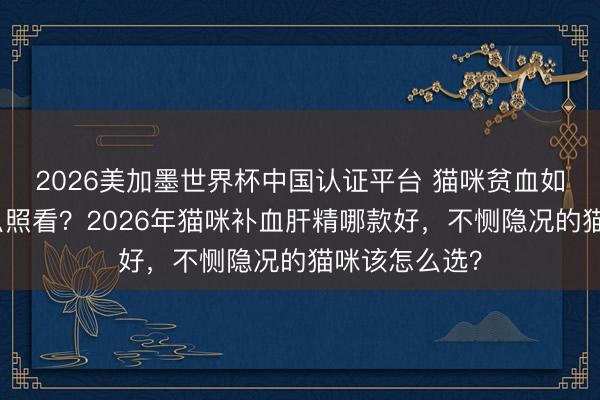 2026美加墨世界杯中国认证平台 猫咪贫血如何判断、怎么照看?2026年猫咪补血肝精哪款好,不恻隐况的猫咪该怎么选?