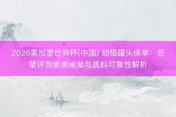 2026美加墨世界杯(中国) 幼猫罐头保举：巨擘评测阛阓阐发与质料可靠性解析