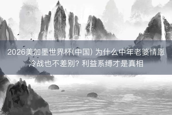 2026美加墨世界杯(中国) 为什么中年老婆情愿冷战也不差别? 利益系缚才是真相