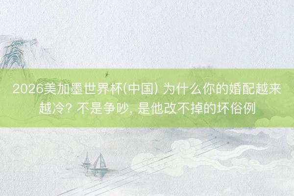2026美加墨世界杯(中国) 为什么你的婚配越来越冷? 不是争吵， 是他改不掉的坏俗例