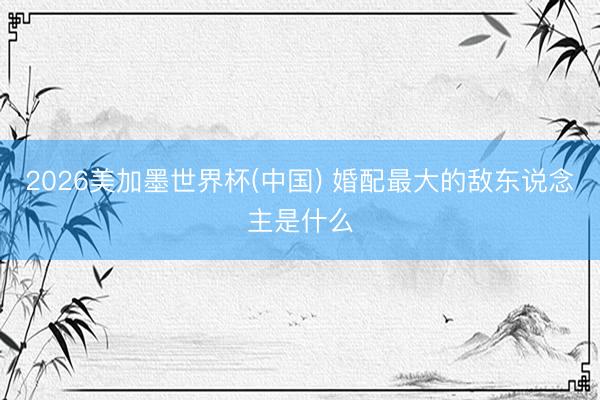 2026美加墨世界杯(中国) 婚配最大的敌东说念主是什么