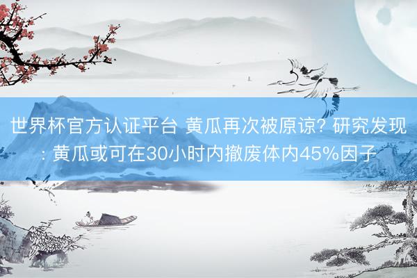 世界杯官方认证平台 黄瓜再次被原谅? 研究发现: 黄瓜或可在30小时内撤废体内45%因子