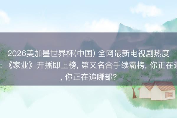 2026美加墨世界杯(中国) 全网最新电视剧热度名次榜: 《家业》开播即上榜， 第又名合手续霸榜， 你正在追哪部?