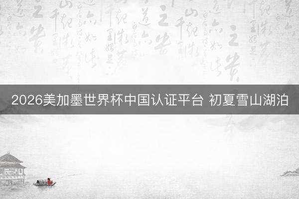 2026美加墨世界杯中国认证平台 初夏雪山湖泊