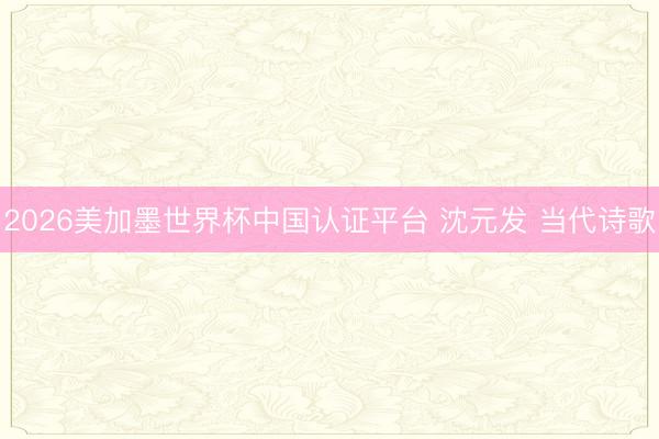 2026美加墨世界杯中国认证平台 沈元发 当代诗歌