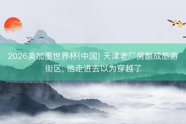 2026美加墨世界杯(中国) 天津老厂房酿成旅游街区， 他走进去以为穿越了