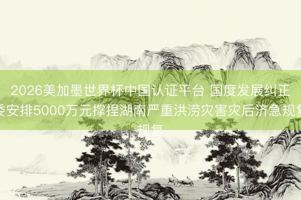 2026美加墨世界杯中国认证平台 国度发展纠正委安排5000万元撑捏湖南严重洪涝灾害灾后济急规复
