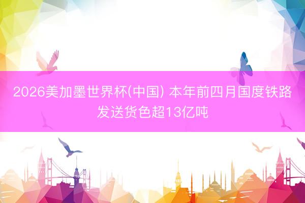2026美加墨世界杯(中国) 本年前四月国度铁路发送货色超13亿吨