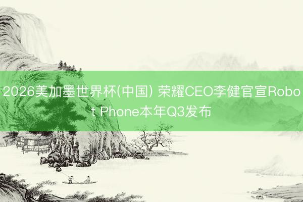 2026美加墨世界杯(中国) 荣耀CEO李健官宣Robot Phone本年Q3发布