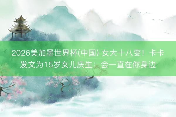 2026美加墨世界杯(中国) 女大十八变!卡卡发文为15岁女儿庆生:会一直在你身边