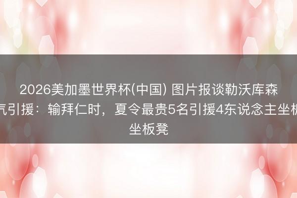 2026美加墨世界杯(中国) 图片报谈勒沃库森晦气引援：输拜仁时，夏令最贵5名引援4东说念主坐板凳