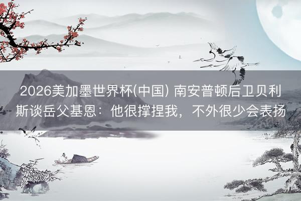 2026美加墨世界杯(中国) 南安普顿后卫贝利斯谈岳父基恩：他很撑捏我，不外很少会表扬