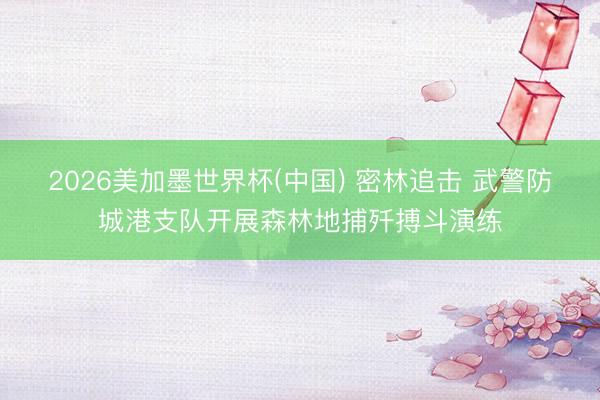 2026美加墨世界杯(中国) 密林追击 武警防城港支队开展森林地捕歼搏斗演练