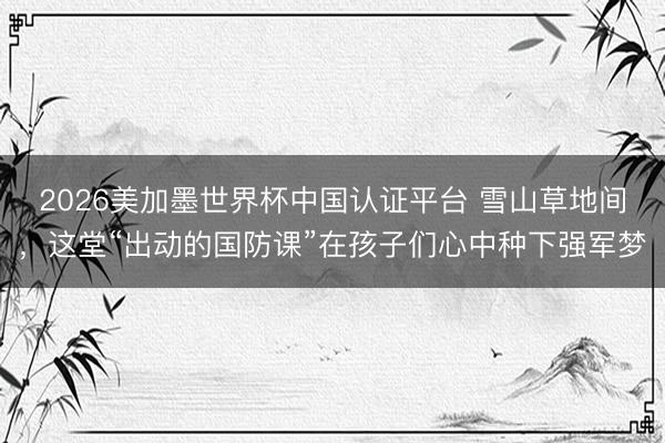 2026美加墨世界杯中国认证平台 雪山草地间，这堂“出动的国防课”在孩子们心中种下强军梦