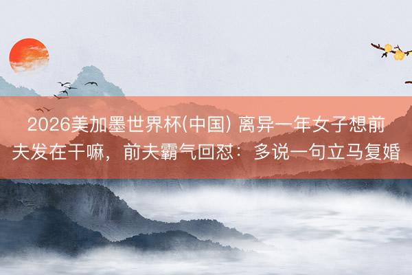 2026美加墨世界杯(中国) 离异一年女子想前夫发在干嘛,前夫霸气回怼:多说一句立马复婚