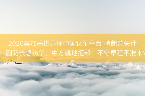 2026美加墨世界杯中国认证平台 特朗普失计！副防长想访华，中方就地拒却：不守章程不准来？