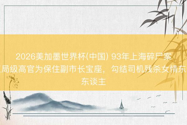 2026美加墨世界杯(中国) 93年上海碎尸案：正局级高官为保住副市长宝座，勾结司机残杀女情东谈主