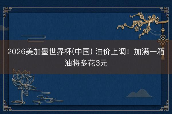 2026美加墨世界杯(中国) 油价上调！加满一箱油将多花3元