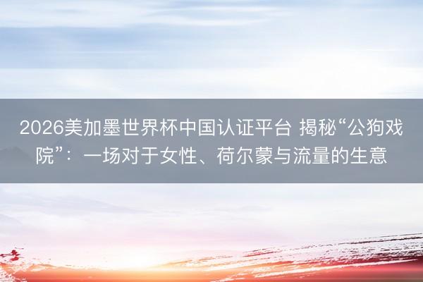 2026美加墨世界杯中国认证平台 揭秘“公狗戏院”：一场对于女性、荷尔蒙与流量的生意