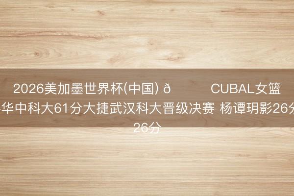 2026美加墨世界杯(中国) 🏀CUBAL女篮-华中科大61分大捷武汉科大晋级决赛 杨谭玥影26分