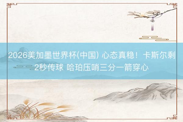2026美加墨世界杯(中国) 心态真稳！卡斯尔剩2秒传球 哈珀压哨三分一箭穿心