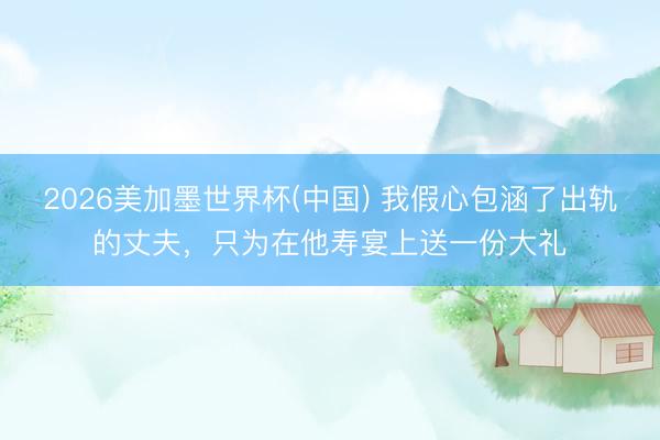 2026美加墨世界杯(中国) 我假心包涵了出轨的丈夫，只为在他寿宴上送一份大礼