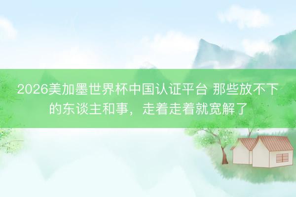 2026美加墨世界杯中国认证平台 那些放不下的东谈主和事，走着走着就宽解了