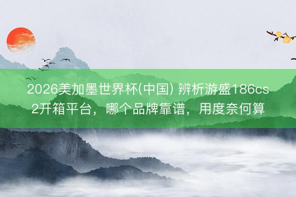 2026美加墨世界杯(中国) 辨析游盛186cs2开箱平台，哪个品牌靠谱，用度奈何算
