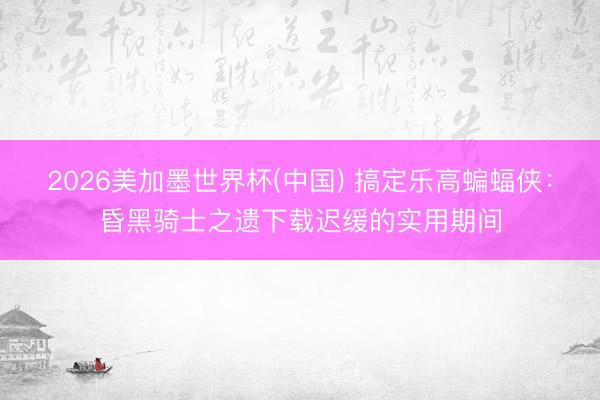 2026美加墨世界杯(中国) 搞定乐高蝙蝠侠：昏黑骑士之遗下载迟缓的实用期间