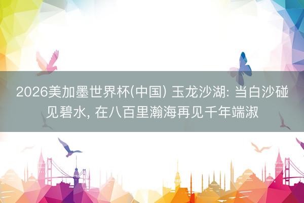 2026美加墨世界杯(中国) 玉龙沙湖: 当白沙碰见碧水， 在八百里瀚海再见千年端淑
