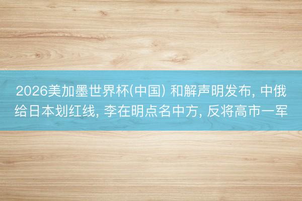 2026美加墨世界杯(中国) 和解声明发布， 中俄给日本划红线， 李在明点名中方， 反将高市一军