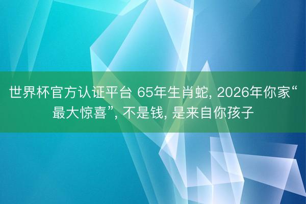 世界杯官方认证平台 65年生肖蛇， 2026年你家“最大惊喜”， 不是钱， 是来自你孩子