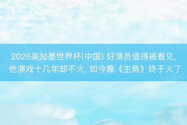 2026美加墨世界杯(中国) 好演员值得被看见， 他演戏十几年却不火， 如今靠《主角》终于火了