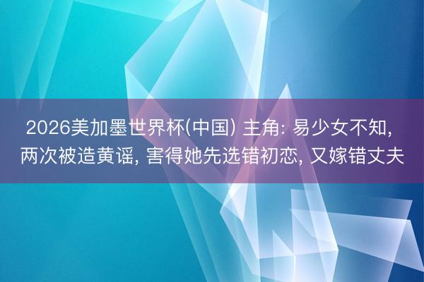 2026美加墨世界杯(中国) 主角: 易少女不知， 两次被造黄谣， 害得她先选错初恋， 又嫁错丈夫